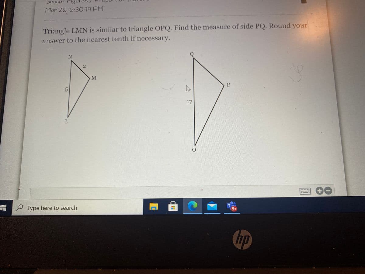 DITTutur
Mar 26, 6:30:19 PM
Triangle LMN is similar to triangle OPQ. Find the measure of side PQ. Round your
answer to the nearest tenth if necessary.
Q
P.
17
9+
P Type here to search
hp
2.
