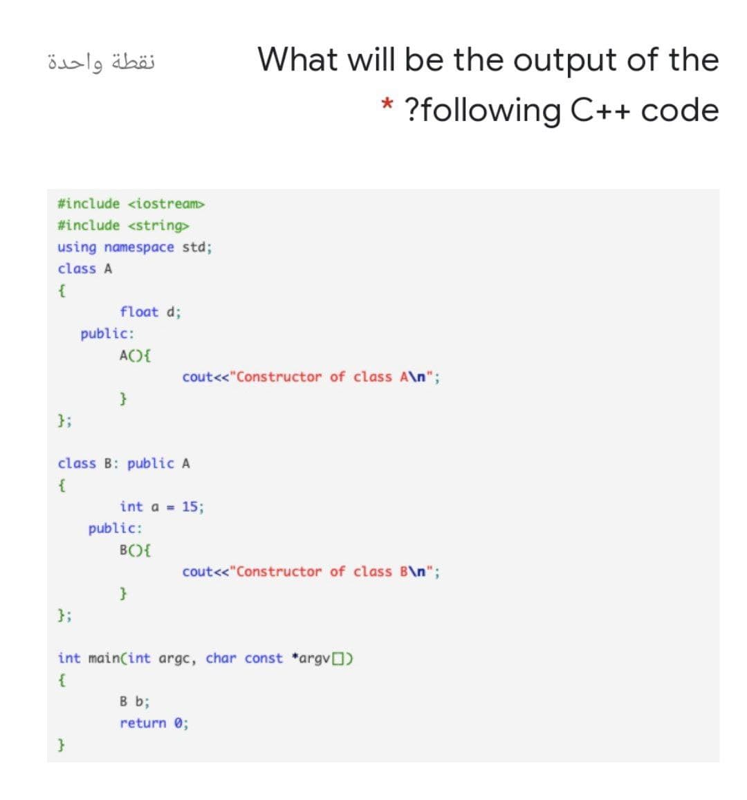 نقطة واحدة
What will be the output of the
?following C++ code
#include <iostream>
#include <string>
using namespace std;
class A
float d;
public:
AO{
cout<<"Constructor of class A\n";
}
};
class B: public A
{
int a = 15;
public:
B(){
cout<<"Constructor of class B\n";
};
int main(int argc, char const *argvO)
{
B b;
return 0;
