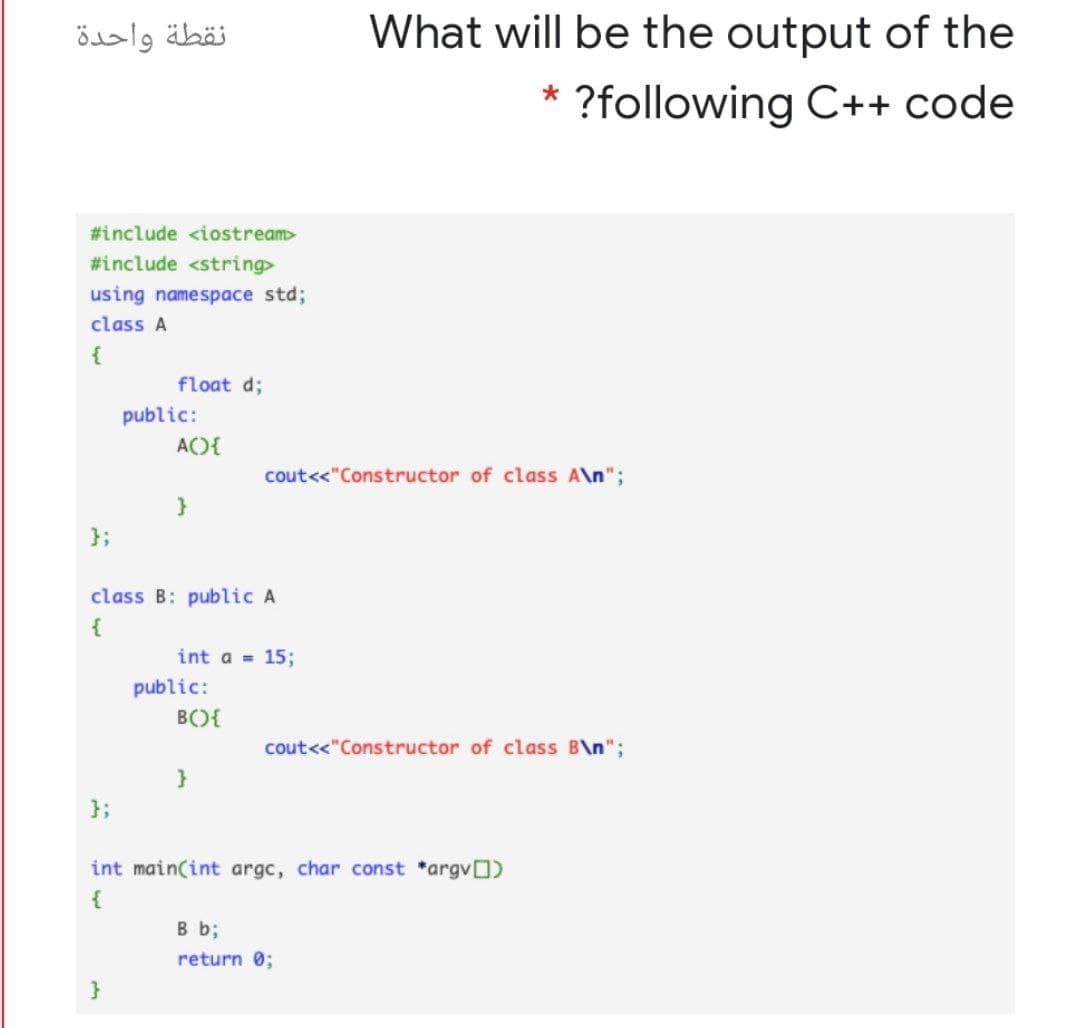 نقطة واحدة
What will be the output of the
?following C++ code
#include <iostream>
#include <string>
using namespace std;
class A
{
float d;
public:
A){
cout<<"Constructor of class A\n";
}
};
class B: public A
{
int a = 15;
public:
B){
cout<<"Constructor of class B\n";
}
};
int main(int argc, char const *argvO)
B b;
return 0;
}

