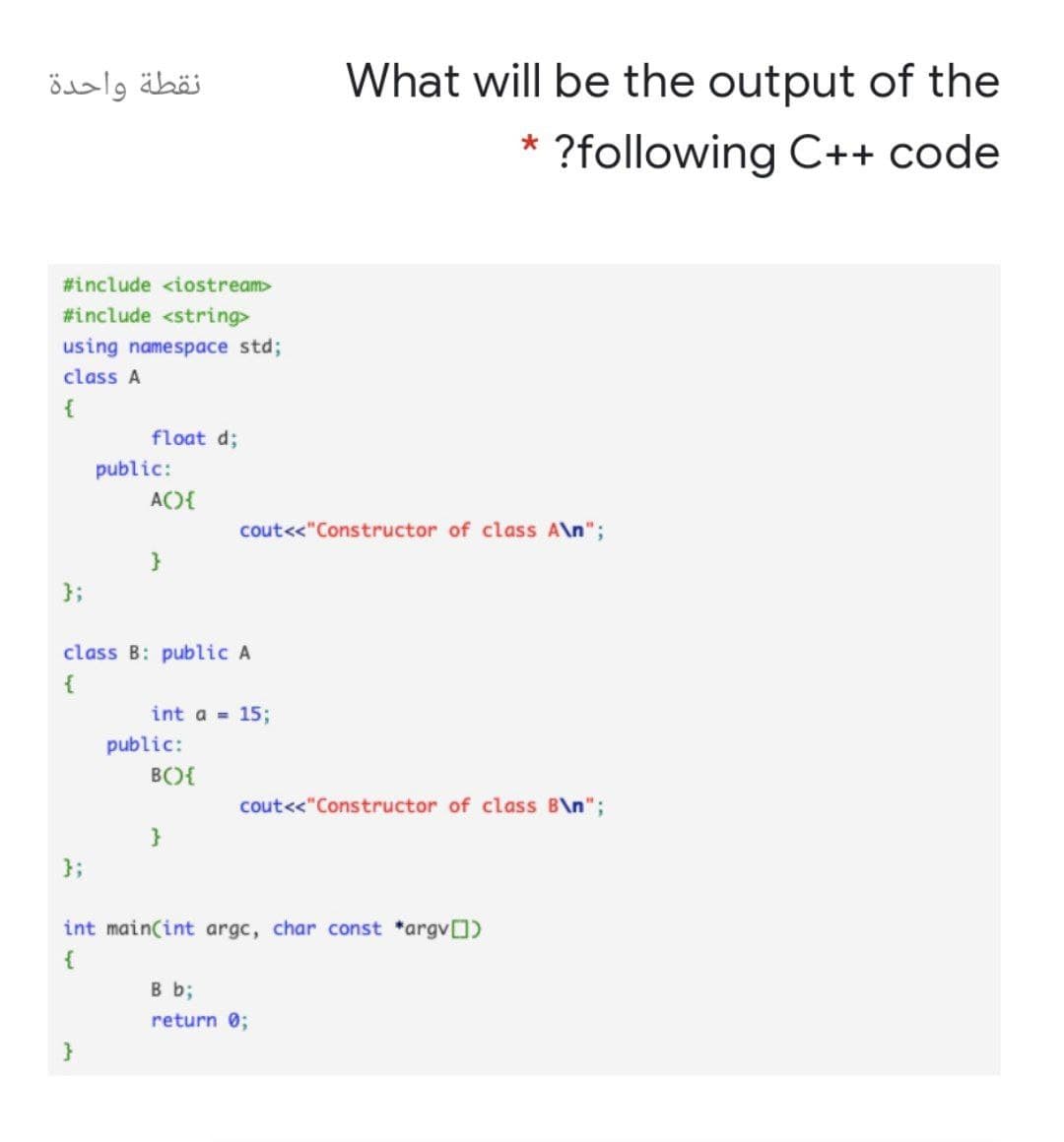 نقطة واحدة
What will be the output of the
* ?following C++ code
#include <iostream>
#include <string>
using namespace std;
class A
{
float d;
public:
AC){
cout<<"Constructor of class A\n";
}
};
class B: public A
{
int a = 15;
public:
B(){
cout<<"Constructor of class B\n";
};
int main(int argc, char const *argvO)
{
B b;
return 0;
