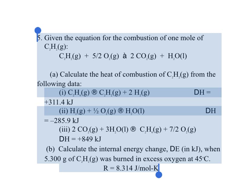 5. Given the equation for the combustion of one mole of
CH.(g):
СH(9) + 5/2 0,(g) a 2 СO (g) + НО)
(a) Calculate the heat of combustion of C,H,(g) from the
following data:
(i) C,H (g) ® C¸H,(g) + 2 H,(g)
DH =
+311.4 kJ
(ii) H,(g) + ½ 0,(g) ® H,O(1)
DH
=-285.9 kJ
(iii) 2 CO,(g) + 3H,O(1) ® C̟H.(g) + 7/2 O,(g)
DH = +849 kJ
(b) Calculate the internal energy change, DE (in kJ), when
5.300 g of C,H.(g) was burned in excess oxygen at 45°C.
R = 8.314 J/mol-K
