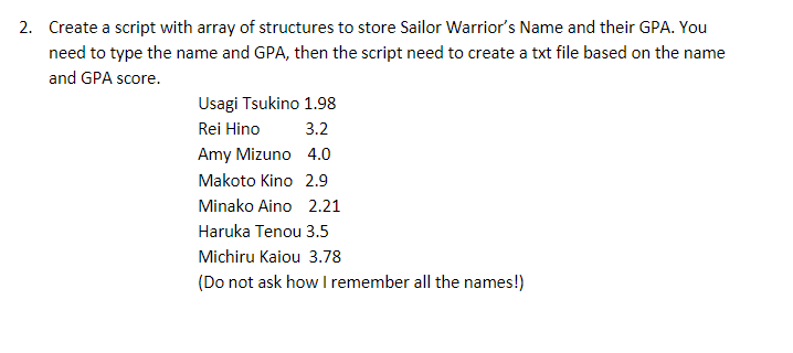 2. Create a script with array of structures to store Sailor Warrior's Name and their GPA. You
need to type the name and GPA, then the script need to create a txt file based on the name
and GPA score.
Usagi Tsukino 1.98
Rei Hino
3.2
Amy Mizuno
4.0
2.9
Makoto Kino
Minako Aino 2.21
Haruka Tenou 3.5
Michiru Kaiou 3.78
(Do not ask how I remember all the names!)
