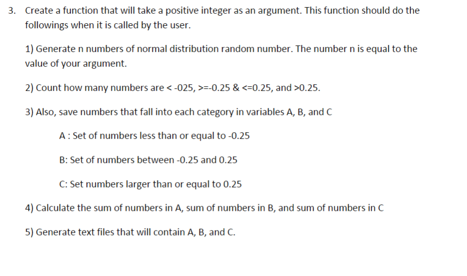 3. Create a function that will take a positive integer as an argument. This function should do the
followings when it is called by the user.
1) Generate n numbers of normal distribution random number. The number n is equal to the
value of your argument.
2) Count how many numbers are <-025, >=-0.25 & <=0.25, and >0.25.
3) Also, save numbers that fall into each category in variables A, B, and C
A: Set of numbers less than or equal to -0.25
B: Set of numbers between -0.25 and 0.25
C: Set numbers larger than or equal to 0.25
4) Calculate the sum of numbers in A, sum of numbers in B, and sum of numbers in C
5) Generate text files that will contain A, B, and C.