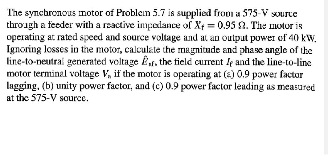 The synchronous motor of Problem 5.7 is supplied from a 575-V source
through a feeder with a reactive impedance of Xf = 0.95 $2. The motor is
operating at rated speed and source voltage and at an output power of 40 kW.
Ignoring losses in the motor, calculate the magnitude and phase angle of the
line-to-neutral generated voltage af, the field current If and the line-to-line
motor terminal voltage V₁ if the motor is operating at (a) 0.9 power factor
lagging, (b) unity power factor, and (c) 0.9 power factor leading as measured
at the 575-V source.