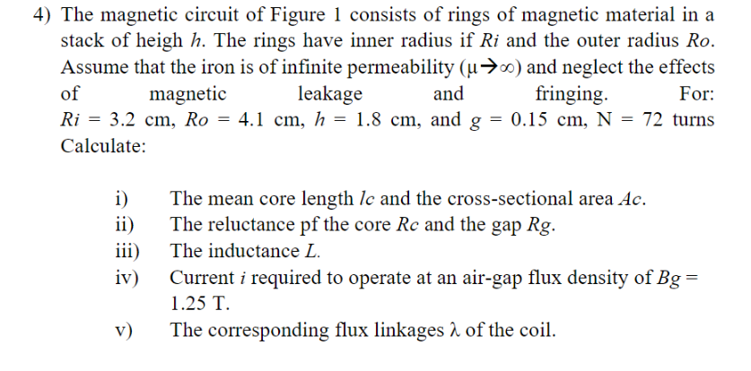 4) The magnetic circuit of Figure 1 consists of rings of magnetic material in a
stack of heigh h. The rings have inner radius if Ri and the outer radius Ro.
Assume that the iron is of infinite permeability (µ→∞) and neglect the effects
of
For:
magnetic
Ri= 3.2 cm, Ro =
Calculate:
i)
ii)
iii)
iv)
v)
leakage
and
4.1 cm, h= 1.8 cm, and g
=
fringing.
0.15 cm, N = 72 turns
The mean core length lc and the cross-sectional area Ac.
The reluctance pf the core Rc and the gap Rg.
The inductance L.
Current i required to operate at an air-gap flux density of Bg
1.25 T.
The corresponding flux linkages λ of the coil.