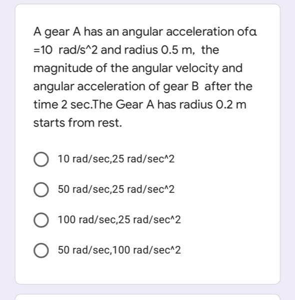 A gear A has an angular acceleration of a
=10 rad/s^2 and radius 0.5 m, the
magnitude of the angular velocity and
angular acceleration of gear B after the
time 2 sec.The Gear A has radius 0.2 m
starts from rest.
10 rad/sec,25 rad/sec^2
50 rad/sec,25 rad/sec^2
100 rad/sec,25 rad/sec^2
O 50 rad/sec, 100 rad/sec^2