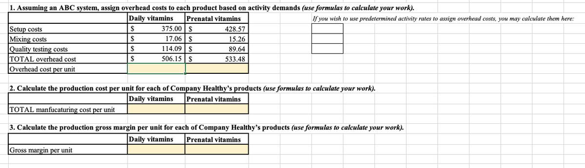 1. Assuming an ABC system, assign overhead costs to each product based on activity demands (use formulas to calculate your work).
Prenatal vitamins
Daily vitamins
375.00 | S
If you wish to use predetermined activity rates to assign overhead costs, you may calculate them here:
Setup costs
Mixing costs
Quality testing costs
TOTAL overhead cost
428.57
17.06 | $
114.09 | S
$
15.26
89.64
506.15 |S
533.48
lOverhead cost per unit
2. Calculate the production cost per unit for each of Company Healthy's products (use formulas to calculate your work).
Prenatal vitamins
Daily vitamins
TOTAL manfucaturing cost per unit
3. Calculate the production gross margin per unit for each of Company Healthy's products (use formulas to calculate your work).
Prenatal vitamins
Daily vitamins
Gross margin per unit
