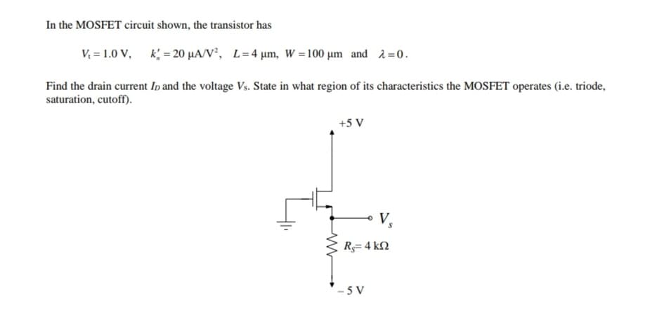 In the MOSFET circuit shown, the transistor has
V = 1.0 V,
k = 20 µA/V, L= 4 µm, W =100 µm and 2=0.
Find the drain current Ip and the voltage Vs. State in what region of its characteristics the MOSFET operates (i.e. triode,
saturation, cutoff).
+5 V
V,
R= 4 kN
- 5 V
