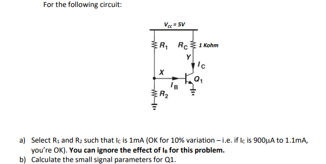 For the following circuit:
Vec = 5V
ER, RC1 Kohm
Y
Q1
R2
a) Select R1 and R2 such that Ic is 1mA (OK for 10% variation – i.e. if Iç is 900µA to 1.1mA,
you're OK). You can ignore the effect of Is for this problem.
b) Calculate the small signal parameters for Q1.
