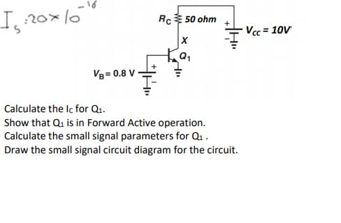 I20x16
Rc 50 ohm
Vcc = 10V
VB= 0.8 V
Calculate the Ic for Q1.
Show that Qi is in Forward Active operation.
Calculate the small signal parameters for Qu.
Draw the small signal circuit diagram for the circuit.
