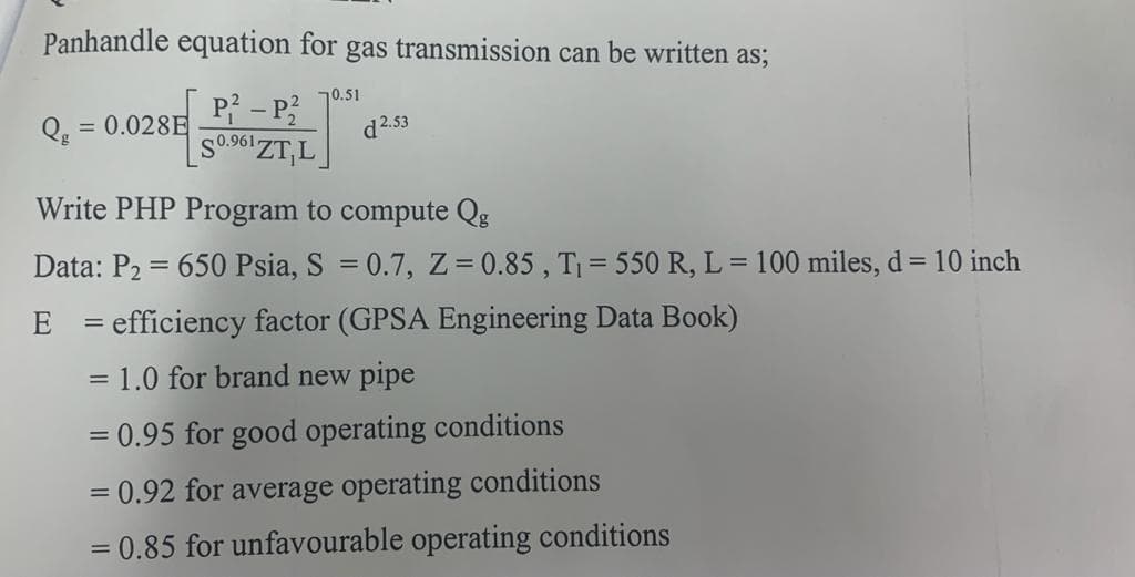 Panhandle equation for gas transmission can be written as;
P? – P?
SO 961 ZT,L
70.51
= 0.028E
d2.53
Write PHP Program to compute Qg
Data: P2 = 650 Psia, S = 0.7, Z 0.85 , T = 550 R, L = 100 miles, d = 10 inch
%3D
E = efficiency factor (GPSA Engineering Data Book)
= 1.0 for brand new pipe
= 0.95 for good operating conditions
= 0.92 for average operating conditions
= 0.85 for unfavourable operating conditions
