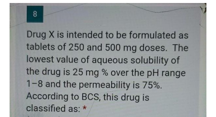 Drug X is intended to be formulated as
tablets of 250 and 500 mg doses. The
lowest value of aqueous solubility of
the drug is 25 mg % over the pH range
1-8 and the permeability is 75%.
According to BCS, this drug is
classified as: *
8
