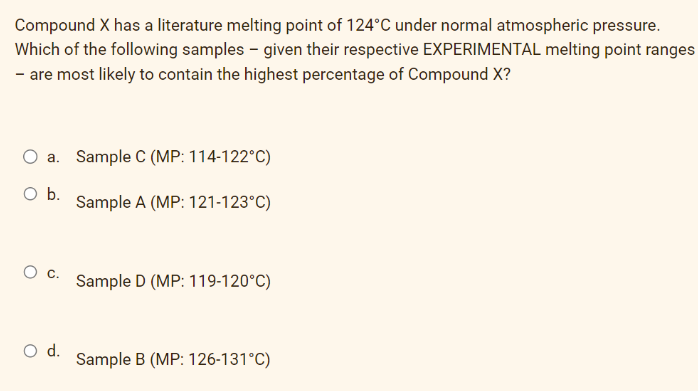Compound X has a literature melting point of 124°C under normal atmospheric pressure.
Which of the following samples - given their respective EXPERIMENTAL melting point ranges
- are most likely to contain the highest percentage of Compound X?
a. Sample C (MP: 114-122°C)
O b.
O
O d.
Sample A (MP: 121-123°C)
Sample D (MP: 119-120°C)
Sample B (MP: 126-131°C)