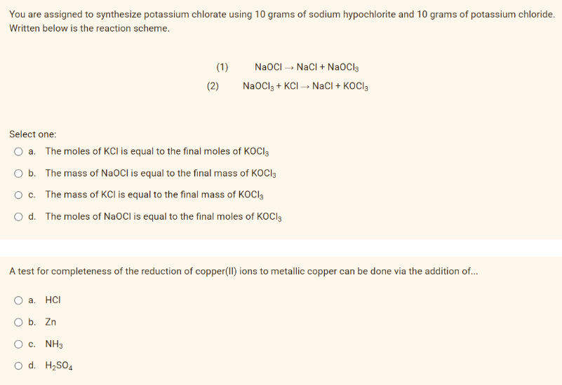 You are assigned to synthesize potassium chlorate using 10 grams of sodium hypochlorite and 10 grams of potassium chloride.
Written below is the reaction scheme.
Select one:
a. The moles of KCI is equal to the final moles of KOCI3
O b. The mass of NaOCI is equal to the final mass of KOCI3
O c. The mass of KCI is equal to the final mass of KOCI
O d. The moles of NaOCI is equal to the final moles of KOCI3
(1) NaOCI→→ NaCl + NaOCI3
(2)
NaOCl3 + KCI → NaCl + KOCI3
A test for completeness of the reduction of copper(II) ions to metallic copper can be done via the addition of...
O a. HCI
O b. Zn
O C. NH3
O d. H₂SO4