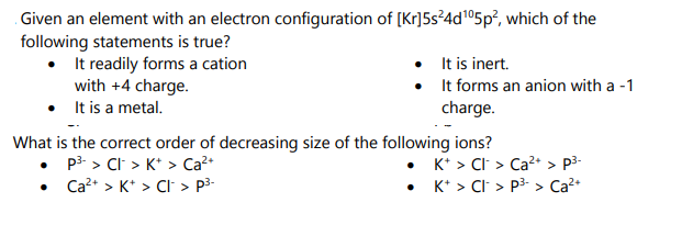 Given an element with an electron configuration of [Kr]5s²4d¹05p², which of the
following statements is true?
• It readily forms a cation
•
with +4 charge.
It is a metal.
•
•
It is inert.
It forms an anion with a -1
charge.
What is the correct order of decreasing size of the following ions?
P³-> CI > K+ > Ca²+
•
Ca²+ > K+ > CI > p³-
•
K+ > CI > Ca²+ > p³-
K+ > Cl > P³-> Ca²+