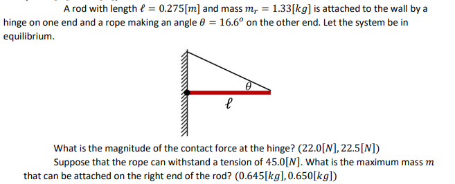 A rod with length = 0.275 [m] and mass m, = 1.33[kg] is attached to the wall by a
hinge on one end and a rope making an angle = 16.6° on the other end. Let the system be in
equilibrium.
е
What is the magnitude of the contact force at the hinge? (22.0[N], 22.5[N])
Suppose that the rope can withstand a tension of 45.0[N]. What is the maximum mass m
that can be attached on the right end of the rod? (0.645[kg], 0.650[kg])