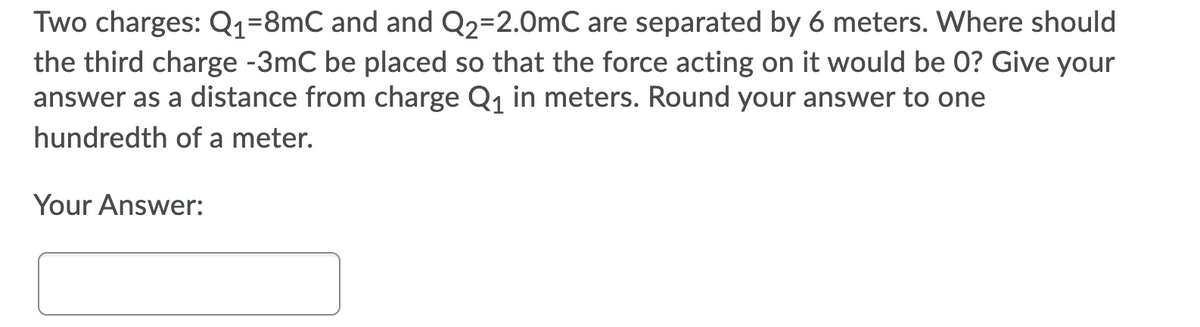Two charges: Q1=8mC and and Q2=2.0mC are separated by 6 meters. Where should
the third charge -3mC be placed so that the force acting on it would be 0? Give your
answer as a distance from charge Q1 in meters. Round your answer to one
hundredth of a meter.
Your Answer:
