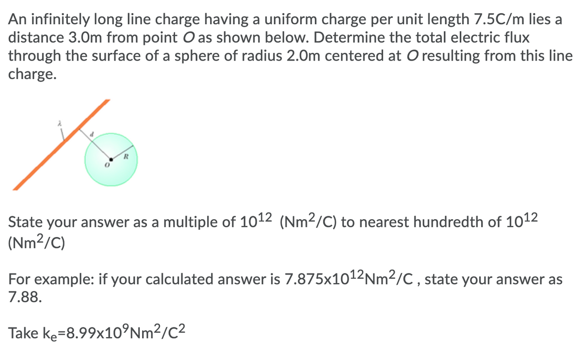 An infinitely long line charge having a uniform charge per unit length 7.5C/m lies a
distance 3.0m from point O as shown below. Determine the total electric flux
through the surface of a sphere of radius 2.0m centered at O resulting from this line
charge.
State your answer as a multiple of 1012 (Nm2/C) to nearest hundredth of 1012
(Nm²/C)
For example: if your calculated answer is 7.875x1012Nm2/C , state your answer as
7.88.
Take ke=8.99x1o°Nm²/C²
