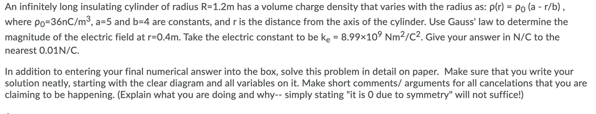 An infinitely long insulating cylinder of radius R=1.2m has a volume charge density that varies with the radius as: p(r) = Po (a - r/b),
where Po=36nC/m3, a=5 and b=4 are constants, and r is the distance from the axis of the cylinder. Use Gauss' law to determine the
magnitude of the electric field at r=0.4m. Take the electric constant to be ke = 8.99×10° Nm2/C2. Give your answer in N/C to the
%3D
nearest 0.01N/C.
In addition to entering your final numerical answer into the box, solve this problem in detail on paper. Make sure that you write your
solution neatly, starting with the clear diagram and all variables on it. Make short comments/ arguments for all cancelations that you are
claiming to be happening. (Explain what you are doing and why-- simply stating "it is O due to symmetry" will not suffice!)

