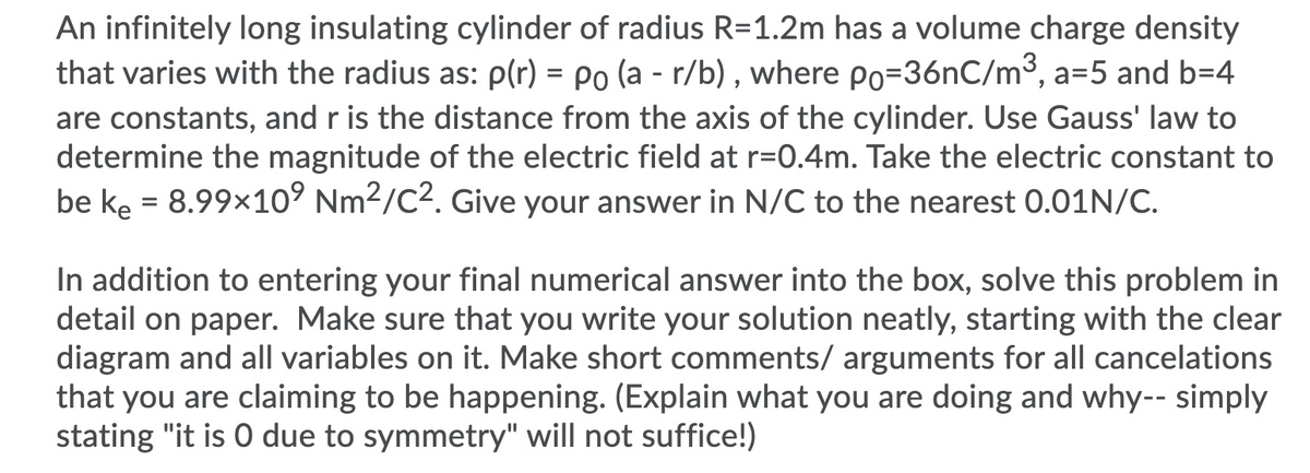 An infinitely long insulating cylinder of radius R=1.2m has a volume charge density
that varies with the radius as: p(r) = Po (a - r/b) , where po=36nC/m3, a=5 and b=4
are constants, and r is the distance from the axis of the cylinder. Use Gauss' law to
determine the magnitude of the electric field at r=0.4m. Take the electric constant to
be ke = 8.99x10° Nm2/C2. Give your answer in N/C to the nearest 0.01N/C.
In addition to entering your final numerical answer into the box, solve this problem in
detail on paper. Make sure that you write your solution neatly, starting with the clear
diagram and all variables on it. Make short comments/ arguments for all cancelations
that you are claiming to be happening. (Explain what you are doing and why-- simply
stating "it is 0 due to symmetry" will not suffice!)
