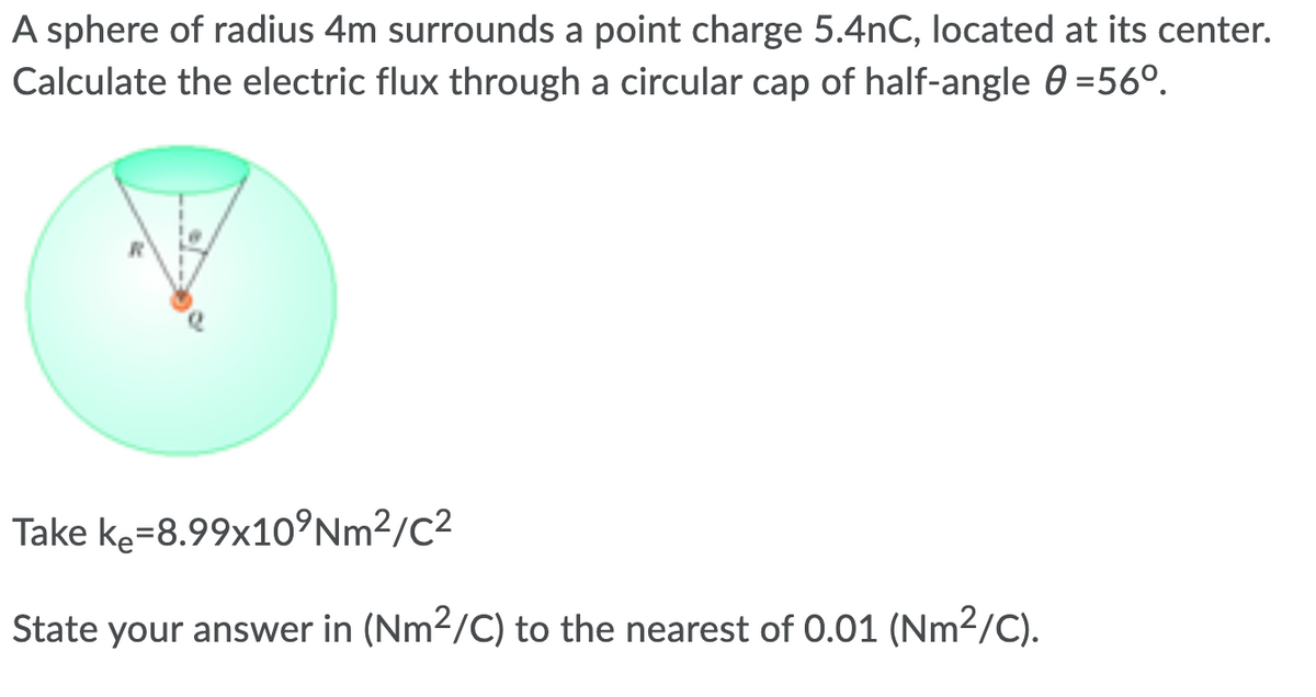 A sphere of radius 4m surrounds a point charge 5.4nC, located at its center.
Calculate the electric flux through a circular cap of half-angle 0 =56°.
Take ke=8.99x10°Nm²/C2
State your answer in (Nm2/C) to the nearest of 0.01 (Nm2/C).
