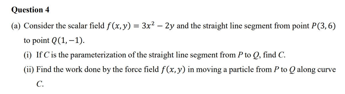 Question 4
(a) Consider the scalar field f (x, y) = 3x² – 2y and the straight line segment from point P(3,6)
to point Q(1, –1).
(i) If Cis the parameterization of the straight line segment from P to Q, find C.
(ii) Find the work done by the force field f(x, y) in moving a particle from P to Q along curve
C.
