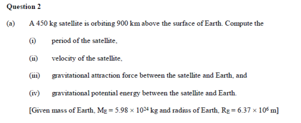 Question 2
(a)
A 450 kg satellite is orbiting 900 km above the surface of Earth. Compute the
(i)
period of the satellite,
(11)
velocity of the satellite,
(ii1)
gravitational attraction force between the satellite and Earth, and
(iv)
gravitational potential energy between the satellite and Earth.
[Given mass of Earth, MẸ = 5.98 × 1024 kg and radius of Earth, RE = 6.37 × 106 m]
