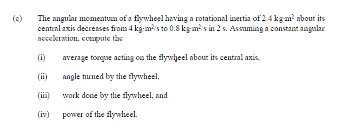 The angular momentum of a flywheel having a rotational inertia of 2.4 kg-m² about its
central axis decreases from 4 kg-m?/s to 0.8 kg-m²/s in 2 s. Assuming a constant angular
acceleration, compute the
(c)
(i)
average torque acting on the flywheel about its central axis,
(11)
angle turned by the flywheel,
(iii)
work done by the flywheel, and
(iv)
power of the flywheel.
