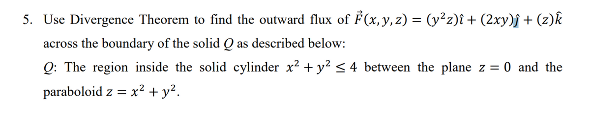 5. Use Divergence Theorem to find the outward flux of F(x, y, z) = (y²z)î + (2xy)f + (z)k
across the boundary of the solid Q as described below:
Q: The region inside the solid cylinder x? +y² < 4_between the plane z = 0 and the
paraboloid z = x² + y².
