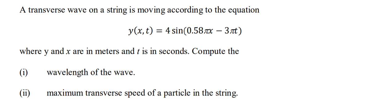 A transverse wave on a string is moving according to the equation
y(x, t) = 4 sin(0.58x – 3nt)
where
y
and
x are in meters and t is in seconds. Compute the
(i)
wavelength of the wave.
(ii)
maximum transverse speed of a particle in the string.
