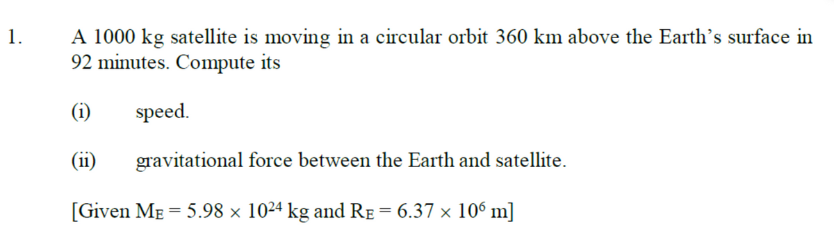 A 1000 kg satellite is moving in a circular orbit 360 km above the Earth's surface in
92 minutes. Compute its
1.
(i)
speed.
(ii)
gravitational force between the Earth and satellite.
[Given ME = 5.98 × 1024 kg and RE = 6.37 × 106 m]
%3D
