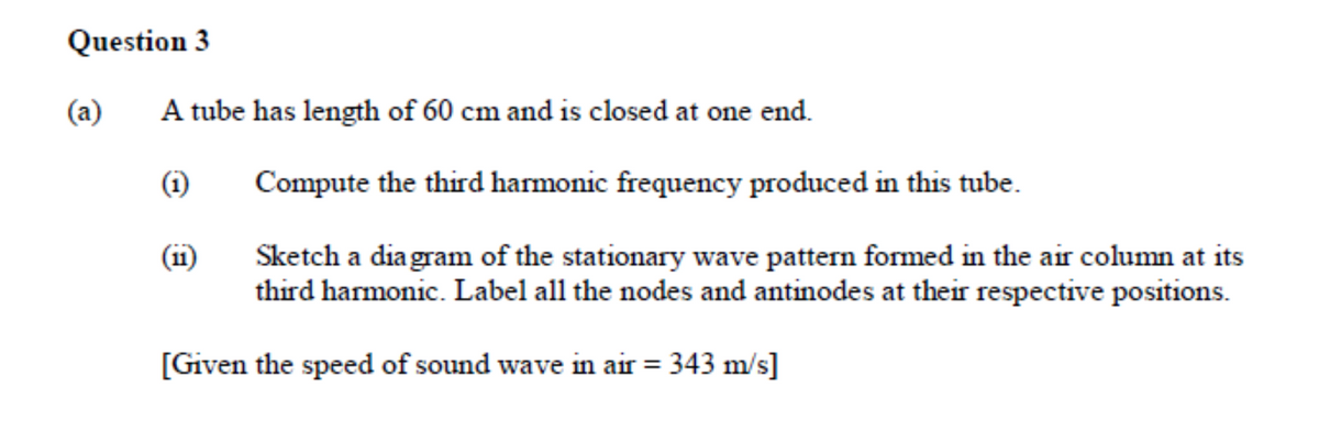 Question 3
(a)
A tube has length of 60 cm and is closed at one end.
(i)
Compute the third harmonic frequency produced in this tube.
(11)
Sketch a diagram of the stationary wave pattern formed in the air column at its
third harmonic. Label all the nodes and antinodes at their respective positions.
[Given the speed of sound wave in air = 343 m/s]
