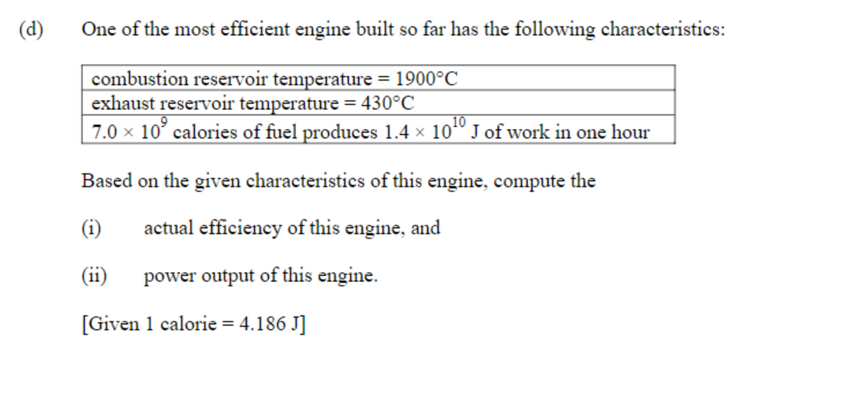 (d)
One of the most efficient engine built so far has the following characteristics:
combustion reservoir temperature = 1900°C
exhaust reservoir temperature = 430°C
7.0 x 10° calories of fuel produces 1.4 x 10" J of work in one hour
10.
Based on the given characteristics of this engine, compute the
(i)
actual efficiency of this engine, and
(ii)
power output of this engine.
[Given 1 calorie = 4.186 J]
