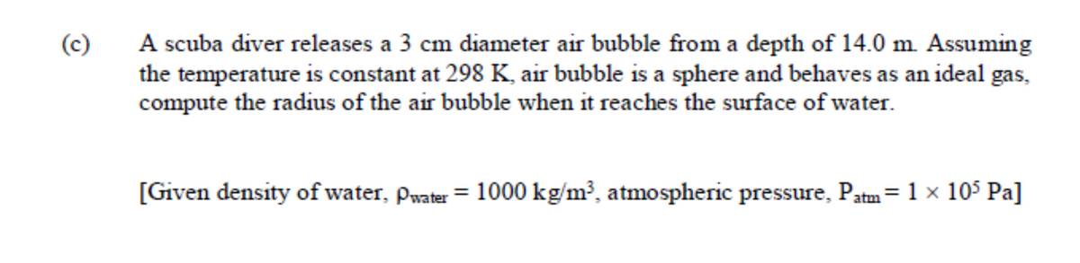 A scuba diver releases a 3 cm diameter air bubble from a depth of 14.0 m. Assuming
the temperature is constant at 298 K, air bubble is a sphere and behaves as an ideal gas,
compute the radius of the air bubble when it reaches the surface of water.
(c)
[Given density of water, Pwater = 1000 kg/m³, atmospheric pressure, Patm= 1x 105 Pa]
