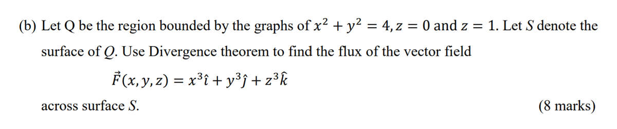 (b) Let Q be the region bounded by the graphs of x² + y² = 4, z = 0 and z = 1. Let S denote the
surface of Q. Use Divergence theorem to find the flux of the vector field
F (x,y, z) = x³i + y³j+z³k
across surface S.
(8 marks)
