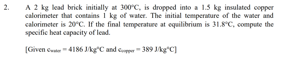 A 2 kg lead brick initially at 300°C, is dropped into a 1.5 kg insulated copper
calorimeter that contains 1 kg of water. The initial temperature of the water and
calorimeter is 20°C. If the final temperature at equilibrium is 31.8°C, compute the
specific heat capacity of lead.
[Given cwater = 4186 J/kg°C and ccopper = 389 J/kg°C]
2.
