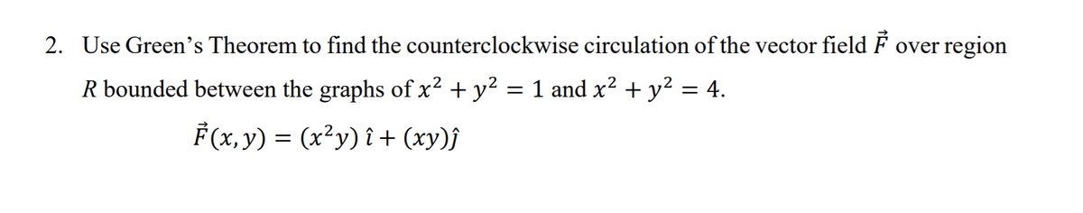 2. Use Green's Theorem to find the counterclockwise circulation of the vector field F over region
R bounded between the graphs of x2 + y?
= 1 and x? + y²
= 4.
F(x, y) = (x²y) î + (xy)j
