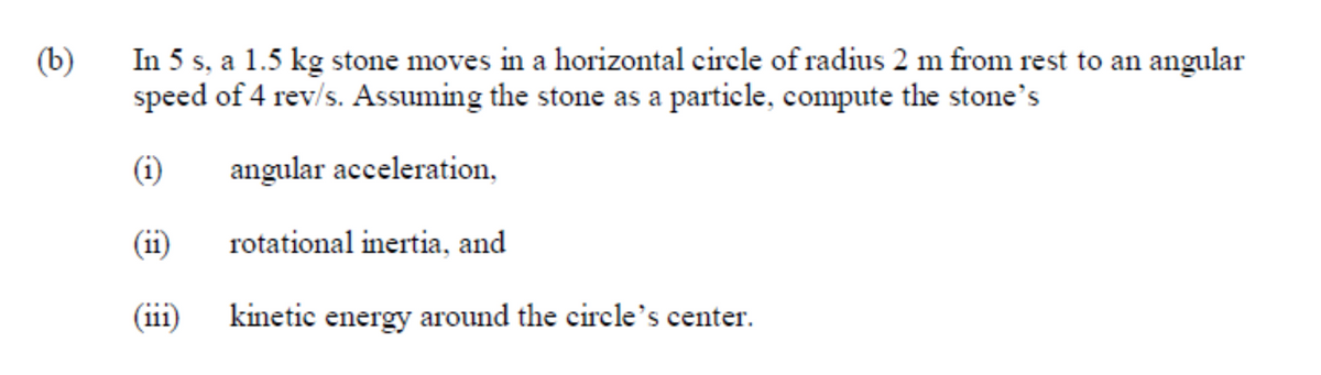 In 5 s, a 1.5 kg stone moves in a horizontal circle of radius 2 m from rest to an angular
speed of 4 rev/s. Assuming the stone as a particle, compute the stone's
(b)
(i)
angular acceleration,
(ii)
rotational inertia, and
(iii)
kinetic energy around the circle's center.
