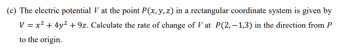(c) The electric potential V at the point P(x, y, z) in a rectangular coordinate system is given by
V = x2 + 4y2 + 9z. Calculate the rate of change of V at P(2,–1,3) in the direction from P
to the origin.
