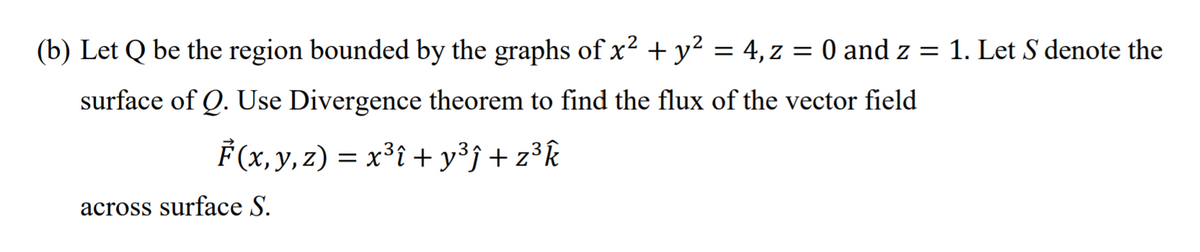 (b) Let Q be the region bounded by the graphs of x² + y² = 4, z = 0 and z = 1. Let S denote the
surface of Q. Use Divergence theorem to find the flux of the vector field
F (x,y, z) = x³i + y³j+z³k
across surface S.

