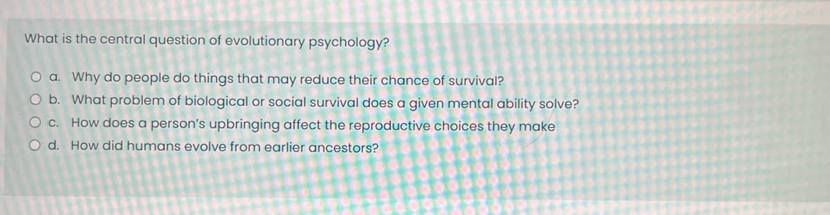 What is the central question of evolutionary psychology?
O a. Why do people do things that may reduce their chance of survival?
O b. What problem of biological or social survival does a given mental ability solve?
O c. How does a person's upbringing affect the reproductive choices they make
O d. How did humans evolve from earlier ancestors?