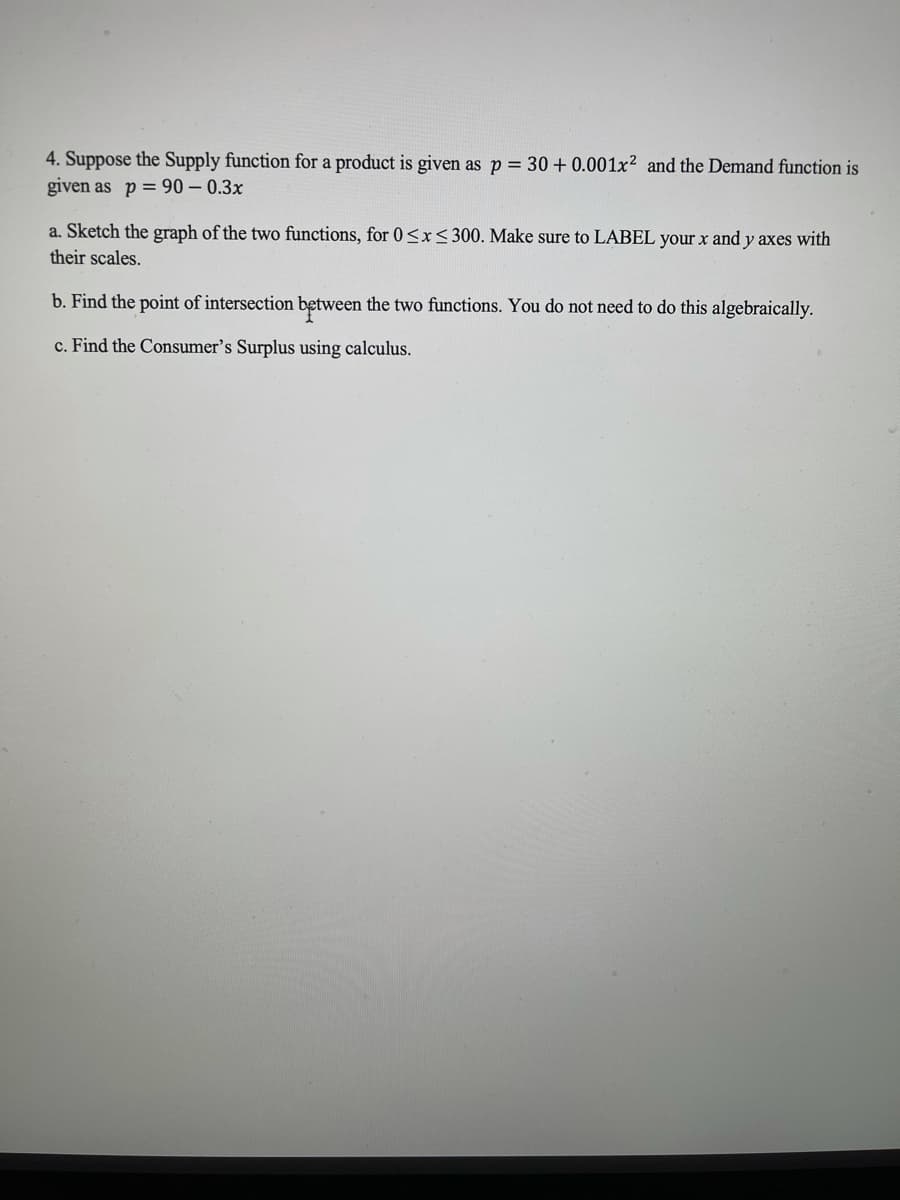 4. Suppose the Supply function for a product is given as p = 30 + 0.001x² and the Demand function is
given as p = 90 – 0.3x
a. Sketch the graph of the two functions, for 0<x<300. Make sure to LABEL your x and y axes with
their scales.
b. Find the point of intersection between the two functions. You do not need to do this algebraically.
c. Find the Consumer's Surplus using calculus.
