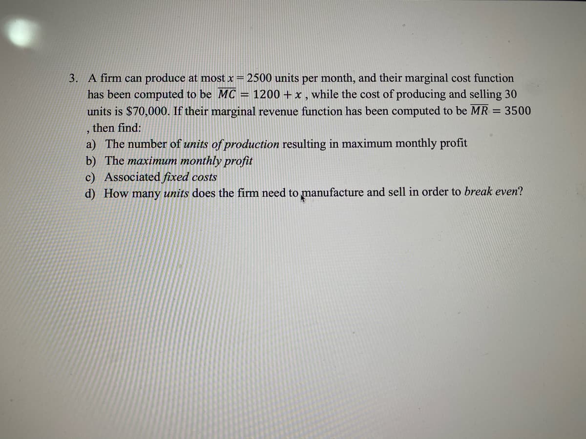 3. A firm can produce at most x = 2500 units per month, and their marginal cost function
has been computed to be MC
units is $70,000. If their marginal revenue function has been computed to be MR = 3500
= 1200 +x , while the cost of producing and selling 30
then find:
a) The number of units of production resulting in maximum monthly profit
b) The maximum monthly profit
c) Associated fixed costs
d) How many units does the firm need to manufacture and sell in order to break even?

