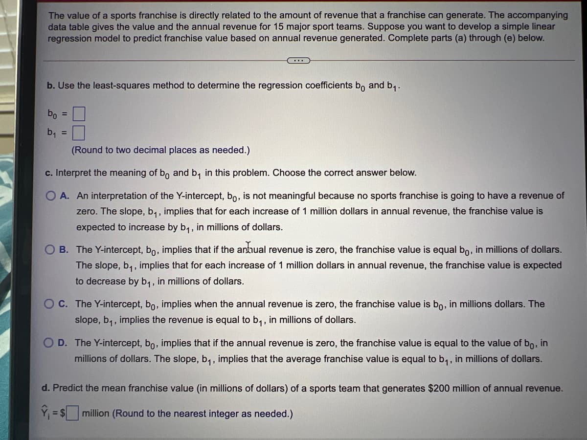 The value of a sports franchise is directly related to the amount of revenue that a franchise can generate. The accompanying
data table gives the value and the annual revenue for 15 major sport teams. Suppose you want to develop a simple linear
regression model to predict franchise value based on annual revenue generated. Complete parts (a) through (e) below.
b. Use the least-squares method to determine the regression coefficients b, and b,.
bo =
b1
%3D
(Round to two decimal places as needed.)
c. Interpret the meaning of bo and b, in this problem. Choose the correct answer below.
A. An interpretation of the Y-intercept, bo, is not meaningful because no sports franchise is going to have a revenue of
zero. The slope, b,, implies that for each increase of 1 million dollars in annual revenue, the franchise value is
expected to increase by b,, in millions of dollars.
B. The Y-intercept, bo, implies that if the anthual revenue is zero, the franchise value is equal bo, in millions of dollars.
The slope, b,, implies that for each increase of 1 million dollars in annual revenue, the franchise value is expected
to decrease by b,, in millions of dollars.
OC. The Y-intercept, bo, implies when the annual revenue is zero, the franchise value is bo, in millions dollars. The
slope, b,, implies the revenue is equal to b,, in millions of dollars.
1:
D. The Y-intercept, bo, implies that if the annual revenue is zero, the franchise value is equal to the value of bo, in
millions of dollars. The slope, b,, implies that the average franchise value is equal to b, , in millions of dollars.
d. Predict the mean franchise value (in millions of dollars) of a sports team that generates $200 million of annual revenue.
Y = $
million (Round to the nearest integer as needed.)
