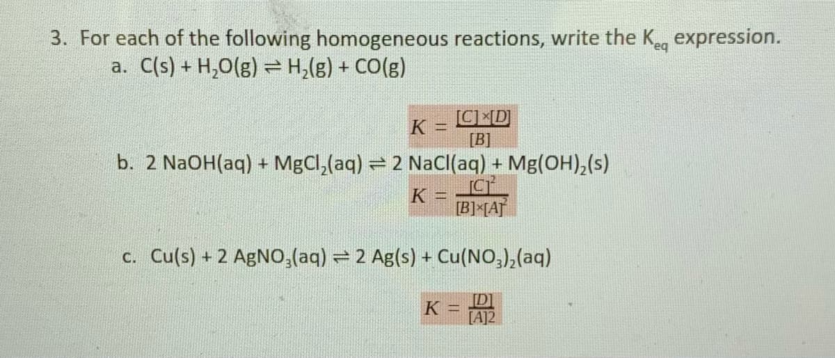3. For each of the following homogeneous reactions, write the Keg expression.
a. C(s) + H,0(g) =H,(g) + CO(g)
CD
[B]
K
b. 2 N2OH(aq) + MgCl,(aq) = 2 NaC(aq) + Mg(OH),(s)
K =
[B]*[A]
c. Cu(s) + 2 AgN0,(aq) = 2 Ag(s) + Cu(NO,),(aq)
K = AP
[A]2
