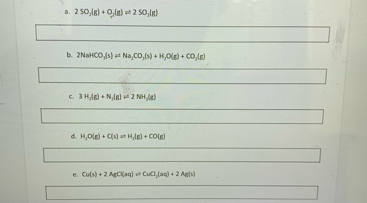 a. 2 SO,(g) + 0,(g) = 2 SO,(g)
b. 2NaHCO,(s) = Na,CO,(s) + H,O(g) + CO,(g)
c. 3 H,(g) + N,(g) = 2 NH,(g)
d. H,0(g) + C(s) = H,(g) + CO(g)
e. Cu(s) + 2 AgC((aq) = CuCl,(aq) + 2 Ag(s)
