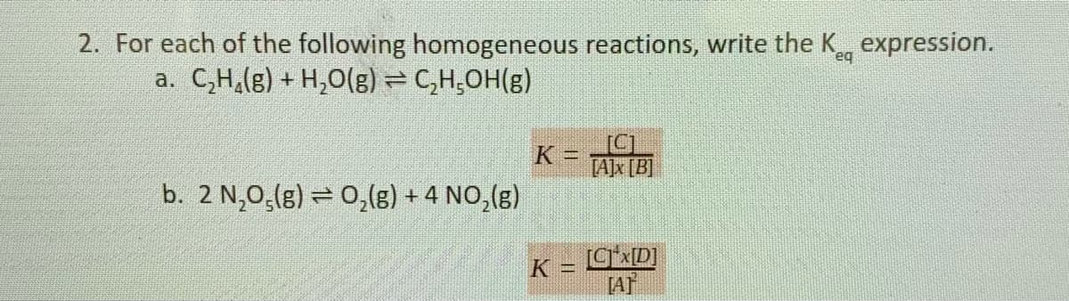 2. For each of the following homogeneous reactions, write the K
a. C,H,(g) + H,O(g) = C,H,OH(g)
expression.
K
[A]x [B]
%3D
b. 2 N,0,(g) = 0,(8) + 4 NO,(8)
K = CD]
[AT
