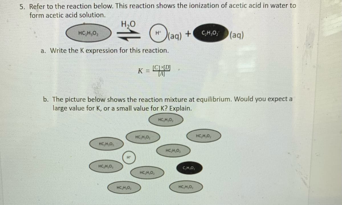 5. Refer to the reaction below. This reaction shows the ionization of acetic acid in water to
form acetic acid solution.
H,0
HC,H,O,
(aq)
C,H,0,
(aq)
a. Write the K expression for this reaction.
K =
[A]
b. The picture below shows the reaction mixture at equilibrium. Would you expect a
large value for K, or a small value for K? Explain.
HC,H,0,
HC,H O
HC,H,0,
HC,H,0,
HC,H,O,
HC,H,0,
C,H,O,
HCH,O
HC H,O,
HC H.O
