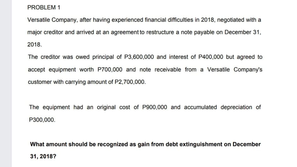 PROBLEM 1
Versatile Company, after having experienced financial difficulties in 2018, negotiated with a
major creditor and arrived at an agreement to restructure a note payable on December 31,
2018.
The creditor was owed principal of P3,600,000 and interest of P400,000 but agreed to
accept equipment worth P700,000 and note receivable from a Versatile Company's
customer with carrying amount of P2,700,000.
The equipment had an original cost of P900,000 and accumulated depreciation of
P300,000.
What amount should be recognized as gain from debt extinguishment on December
31, 2018?
