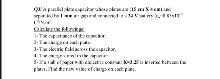 Q3/ A parallel plate capacitor whose plates are (15 cm X 4 cm) and
separated by 1 mm air gap and connected to a 24 V battery (ɛ,=8.85x1012
C²/N.m2.
Calculate the followings;
1- The capacitance of the capacitor.
2- The charge on each plate.
3- The electric field across the capacitor.
4- The energy stored in the capacitor.
5- If a slab of paper with dielectric constant K=3.25 is inserted between the
plates, Find the new value of charge on each plate.
